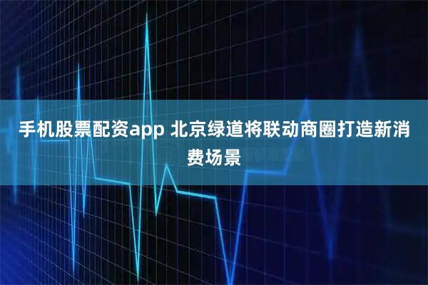 手机股票配资app 北京绿道将联动商圈打造新消费场景