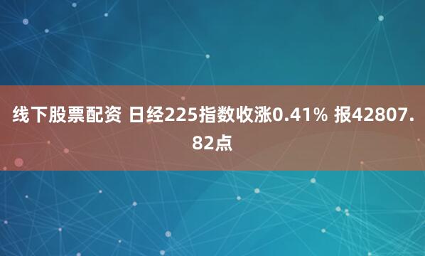 线下股票配资 日经225指数收涨0.41% 报42807.82点