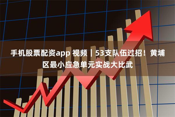 手机股票配资app 视频｜53支队伍过招！黄埔区最小应急单元实战大比武