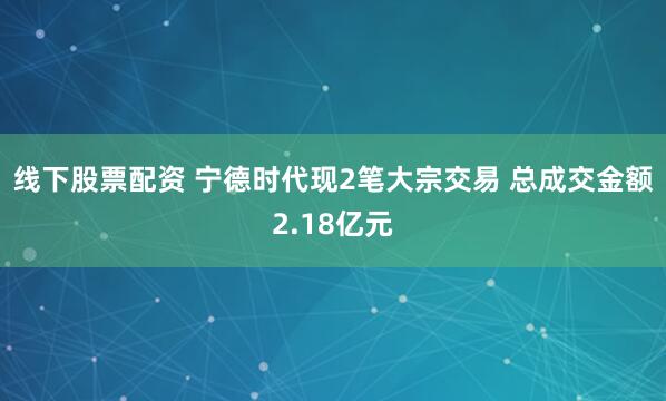 线下股票配资 宁德时代现2笔大宗交易 总成交金额2.18亿元