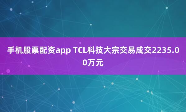 手机股票配资app TCL科技大宗交易成交2235.00万元