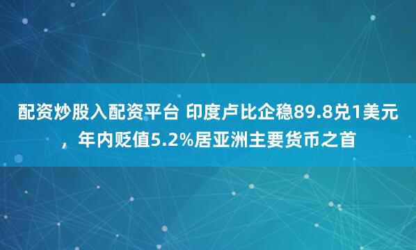 配资炒股入配资平台 印度卢比企稳89.8兑1美元，年内贬值5.2%居亚洲主要货币之首
