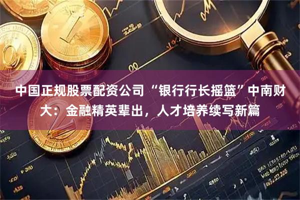 中国正规股票配资公司 “银行行长摇篮”中南财大：金融精英辈出，人才培养续写新篇