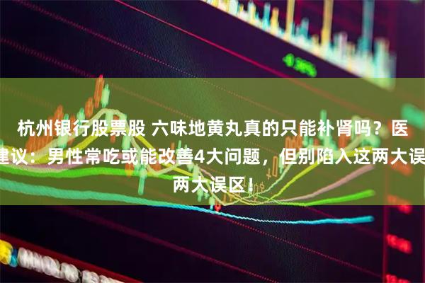 杭州银行股票股 六味地黄丸真的只能补肾吗？医生建议：男性常吃或能改善4大问题，但别陷入这两大误区！