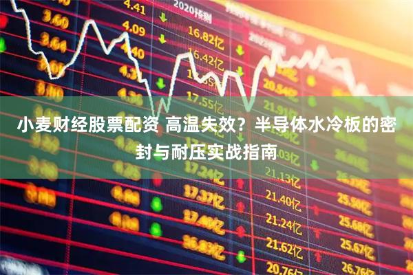 小麦财经股票配资 高温失效？半导体水冷板的密封与耐压实战指南