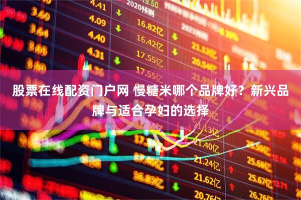 股票在线配资门户网 慢糖米哪个品牌好？新兴品牌与适合孕妇的选择