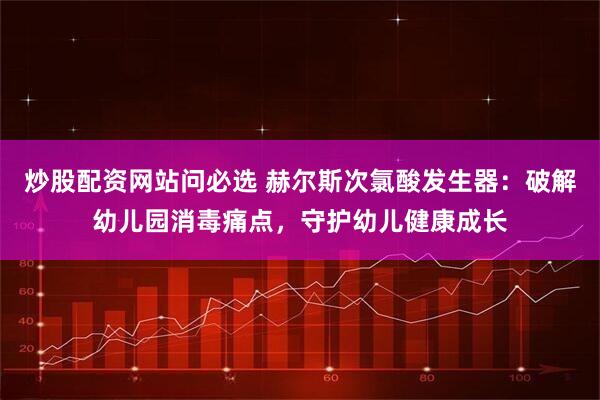 炒股配资网站问必选 赫尔斯次氯酸发生器：破解幼儿园消毒痛点，守护幼儿健康成长